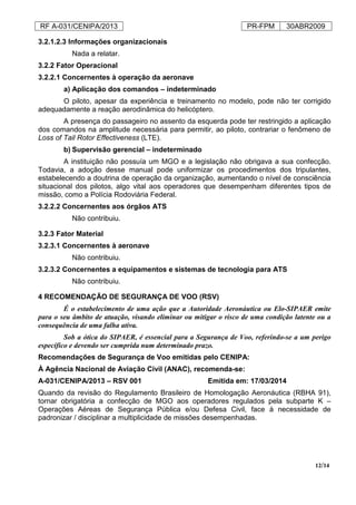 RF A-031/CENIPA/2013 PR-FPM 30ABR2009
12/14
3.2.1.2.3 Informações organizacionais
Nada a relatar.
3.2.2 Fator Operacional
3.2.2.1 Concernentes à operação da aeronave
a) Aplicação dos comandos – indeterminado
O piloto, apesar da experiência e treinamento no modelo, pode não ter corrigido
adequadamente a reação aerodinâmica do helicóptero.
A presença do passageiro no assento da esquerda pode ter restringido a aplicação
dos comandos na amplitude necessária para permitir, ao piloto, contrariar o fenômeno de
Loss of Tail Rotor Effectiveness (LTE).
b) Supervisão gerencial – indeterminado
A instituição não possuía um MGO e a legislação não obrigava a sua confecção.
Todavia, a adoção desse manual pode uniformizar os procedimentos dos tripulantes,
estabelecendo a doutrina de operação da organização, aumentando o nível de consciência
situacional dos pilotos, algo vital aos operadores que desempenham diferentes tipos de
missão, como a Polícia Rodoviária Federal.
3.2.2.2 Concernentes aos órgãos ATS
Não contribuiu.
3.2.3 Fator Material
3.2.3.1 Concernentes à aeronave
Não contribuiu.
3.2.3.2 Concernentes a equipamentos e sistemas de tecnologia para ATS
Não contribuiu.
4 RECOMENDAÇÃO DE SEGURANÇA DE VOO (RSV)
É o estabelecimento de uma ação que a Autoridade Aeronáutica ou Elo-SIPAER emite
para o seu âmbito de atuação, visando eliminar ou mitigar o risco de uma condição latente ou a
consequência de uma falha ativa.
Sob a ótica do SIPAER, é essencial para a Segurança de Voo, referindo-se a um perigo
específico e devendo ser cumprida num determinado prazo.
Recomendações de Segurança de Voo emitidas pelo CENIPA:
À Agência Nacional de Aviação Civil (ANAC), recomenda-se:
A-031/CENIPA/2013 – RSV 001 Emitida em: 17/03/2014
Quando da revisão do Regulamento Brasileiro de Homologação Aeronáutica (RBHA 91),
tornar obrigatória a confecção de MGO aos operadores regulados pela subparte K –
Operações Aéreas de Segurança Pública e/ou Defesa Civil, face à necessidade de
padronizar / disciplinar a multiplicidade de missões desempenhadas.
 