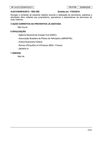 RF A-031/CENIPA/2013 PR-FPM 30ABR2009
13/14
A-031/CENIPA/2013 – RSV 002 Emitida em: 17/03/2014
Divulgar o conteúdo do presente relatório durante a realização de seminários, palestras e
atividades afins voltadas aos proprietários, operadores e exploradores de aeronaves de
asas rotativas.
5 AÇÃO CORRETIVA OU PREVENTIVA JÁ ADOTADA
Não houve.
6 DIVULGAÇÃO
−Agência Nacional de Aviação Civil (ANAC)
−Associação Brasileira de Pilotos de Helicóptero (ABRAPHE)
−Policia Rodoviária Federal
−Bureau d’Enquêtes et d’Analyses (BEA - França)
−SERIPA IV
7 ANEXOS
Não há.
 