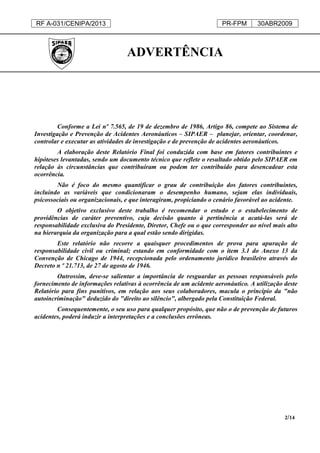 RF A-031/CENIPA/2013 PR-FPM 30ABR2009
2/14
ADVERTÊNCIA
Conforme a Lei nº 7.565, de 19 de dezembro de 1986, Artigo 86, compete ao Sistema de
Investigação e Prevenção de Acidentes Aeronáuticos – SIPAER – planejar, orientar, coordenar,
controlar e executar as atividades de investigação e de prevenção de acidentes aeronáuticos.
A elaboração deste Relatório Final foi conduzida com base em fatores contribuintes e
hipóteses levantadas, sendo um documento técnico que reflete o resultado obtido pelo SIPAER em
relação às circunstâncias que contribuíram ou podem ter contribuído para desencadear esta
ocorrência.
Não é foco do mesmo quantificar o grau de contribuição dos fatores contribuintes,
incluindo as variáveis que condicionaram o desempenho humano, sejam elas individuais,
psicossociais ou organizacionais, e que interagiram, propiciando o cenário favorável ao acidente.
O objetivo exclusivo deste trabalho é recomendar o estudo e o estabelecimento de
providências de caráter preventivo, cuja decisão quanto à pertinência a acatá-las será de
responsabilidade exclusiva do Presidente, Diretor, Chefe ou o que corresponder ao nível mais alto
na hierarquia da organização para a qual estão sendo dirigidas.
Este relatório não recorre a quaisquer procedimentos de prova para apuração de
responsabilidade civil ou criminal; estando em conformidade com o item 3.1 do Anexo 13 da
Convenção de Chicago de 1944, recepcionada pelo ordenamento jurídico brasileiro através do
Decreto n º 21.713, de 27 de agosto de 1946.
Outrossim, deve-se salientar a importância de resguardar as pessoas responsáveis pelo
fornecimento de informações relativas à ocorrência de um acidente aeronáutico. A utilização deste
Relatório para fins punitivos, em relação aos seus colaboradores, macula o princípio da "não
autoincriminação" deduzido do "direito ao silêncio", albergado pela Constituição Federal.
Consequentemente, o seu uso para qualquer propósito, que não o de prevenção de futuros
acidentes, poderá induzir a interpretações e a conclusões errôneas.
 
