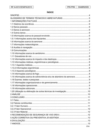 RF A-031/CENIPA/2013 PR-FPM 30ABR2009
3/14
ÍNDICE
SINOPSE...............................................................................................................................4
GLOSSÁRIO DE TERMOS TÉCNICOS E ABREVIATURAS................................................5
1 INFORMAÇÕES FACTUAIS ..............................................................................................6
1.1 Histórico da ocorrência....................................................................................................6
1.2 Danos pessoais ...............................................................................................................6
1.3 Danos à aeronave ...........................................................................................................6
1.4 Outros danos ...................................................................................................................6
1.5 Informações acerca do pessoal envolvido.......................................................................6
1.5.1 Informações acerca dos tripulantes..............................................................................6
1.6 Informações acerca da aeronave ....................................................................................7
1.7 Informações meteorológicas............................................................................................7
1.8 Auxílios à navegação.......................................................................................................7
1.9 Comunicações.................................................................................................................7
1.10 Informações acerca do aeródromo................................................................................7
1.11 Gravadores de voo ........................................................................................................8
1.12 Informações acerca do impacto e dos destroços...........................................................8
1.13 Informações médicas, ergonômicas e psicológicas.......................................................8
1.13.1 Aspectos médicos.......................................................................................................8
1.13.2 Informações ergonômicas ..........................................................................................8
1.13.3 Aspectos psicológicos ................................................................................................8
1.14 Informações acerca de fogo ..........................................................................................8
1.15 Informações acerca de sobrevivência e/ou de abandono da aeronave.........................8
1.16 Exames, testes e pesquisas ..........................................................................................9
1.17 Informações organizacionais e de gerenciamento.........................................................9
1.18 Informações operacionais..............................................................................................9
1.19 Informações adicionais..................................................................................................9
1.20 Utilização ou efetivação de outras técnicas de investigação.......................................10
2 ANÁLISE ..........................................................................................................................10
3 CONCLUSÃO...................................................................................................................11
3.1 Fatos..............................................................................................................................11
3.2 Fatores contribuintes .....................................................................................................11
3.2.1 Fator Humano.............................................................................................................11
3.2.2 Fator Operacional.......................................................................................................12
3.2.3 Fator Material..............................................................................................................12
4 RECOMENDAÇÃO DE SEGURANÇA DE VOO (RSV) ...................................................12
5 AÇÃO CORRETIVA OU PREVENTIVA JÁ ADOTADA ....................................................13
6 DIVULGAÇÃO ..................................................................................................................13
7 ANEXOS...........................................................................................................................13
 
