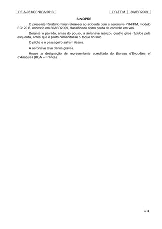 RF A-031/CENIPA/2013 PR-FPM 30ABR2009
4/14
SINOPSE
O presente Relatório Final refere-se ao acidente com a aeronave PR-FPM, modelo
EC120 B, ocorrido em 30ABR2009, classificado como perda de controle em voo.
Durante o pairado, antes do pouso, a aeronave realizou quatro giros rápidos pela
esquerda, antes que o piloto comandasse o toque no solo.
O piloto e o passageiro saíram ilesos.
A aeronave teve danos graves.
Houve a designação de representante acreditado do Bureau d’Enquêtes et
d’Analyses (BEA – França).
 