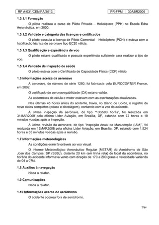 RF A-031/CENIPA/2013 PR-FPM 30ABR2009
7/14
1.5.1.1 Formação
O piloto realizou o curso de Piloto Privado – Helicóptero (PPH) na Escola Edra
Aeronáutica, em 2000.
1.5.1.2 Validade e categoria das licenças e certificados
O piloto possuía a licença de Piloto Comercial – Helicóptero (PCH) e estava com a
habilitação técnica de aeronave tipo EC20 válida.
1.5.1.3 Qualificação e experiência de voo
O piloto estava qualificado e possuía experiência suficiente para realizar o tipo de
voo.
1.5.1.4 Validade da inspeção de saúde
O piloto estava com o Certificado de Capacidade Física (CCF) válido.
1.6 Informações acerca da aeronave
A aeronave, de número de série 1280, foi fabricada pela EUROCOPTER France,
em 2002.
O certificado de aeronavegabilidade (CA) estava válido.
As cadernetas de célula e motor estavam com as escriturações atualizadas.
Nas últimas 48 horas antes do acidente, havia, no Diário de Bordo, o registro de
nove ciclos completos (pouso e decolagem), contando com o voo do acidente.
A última inspeção da aeronave, do tipo “100/500 horas”, foi realizada em
31MAR2008 pela oficina Líder Aviação, em Brasília, DF, estando com 72 horas e 10
minutos voadas após a inspeção.
A última revisão da aeronave, do tipo “Inspeção Anual de Manutenção (IAM)”, foi
realizada em 13MAR2008 pela oficina Líder Aviação, em Brasília, DF, estando com 1.924
horas e 35 minutos voadas após a revisão.
1.7 Informações meteorológicas
As condições eram favoráveis ao voo visual.
O Informe Meteorológico Aeronáutico Regular (METAR) do Aeródromo de São
José dos Campos, SP (SBSJ), distante 20 km (em linha reta) do local da ocorrência, no
horário do acidente informava vento com direção de 170 a 200 graus e velocidade variando
de 04 a 07kt.
1.8 Auxílios à navegação
Nada a relatar.
1.9 Comunicações
Nada a relatar.
1.10 Informações acerca do aeródromo
O acidente ocorreu fora de aeródromo.
 