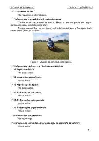 RF A-031/CENIPA/2013 PR-FPM 30ABR2009
8/14
1.11 Gravadores de voo
Não requeridos e não instalados.
1.12 Informações acerca do impacto e dos destroços
O impacto foi praticamente na vertical. Houve a abertura parcial dos esquis,
danificando-os por completo (perda total).
A fuselagem se soltou dos esquis nos pontos de fixação traseiros, ficando inclinada
para a direita (cerca de 20 graus).
Figura 1 - Situação da aeronave após o pouso.
1.13 Informações médicas, ergonômicas e psicológicas
1.13.1 Aspectos médicos
Não pesquisados.
1.13.2 Informações ergonômicas
Nada a relatar.
1.13.3 Aspectos psicológicos
Não pesquisados.
1.13.3.1 Informações individuais
Nada a relatar.
1.13.3.2 Informações psicossociais
Nada a relatar.
1.13.3.3 Informações organizacionais
Nada a relatar.
1.14 Informações acerca de fogo
Não houve fogo.
1.15 Informações acerca de sobrevivência e/ou de abandono da aeronave
Nada a relatar.
 
