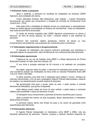 RF A-031/CENIPA/2013 PR-FPM 30ABR2009
9/14
1.16 Exames, testes e pesquisas
Após o acidente, a aeronave foi recolhida às instalações da empresa LÍDER
Signature, para avaliação dos danos.
Foram efetuados Ensaios Não Destrutivos, pelo método – Líquido Penetrante
Fluorescente nas partes que compunham a Unidade de Controle de Combustível (Fuel
Control Unit – FCU).
Este teste tinha a finalidade de detectar trincas no componente, e eventualmente,
indicar se existia alguma anormalidade no Sistema de Combustível / motor do helicóptero,
mas nada de anormal foi encontrado.
O Laudo de Avarias expedido pela LÍDER Signature pormenorizou os danos à
estrutura, ao trem de pouso (esquis), ao motor / conjunto rotativo e aos sistemas da
aeronave.
Nenhum dos conjuntos citados apresentou indícios de danos ou mau
funcionamento pré-existentes, que pudessem ter contribuído para a ocorrência.
1.17 Informações organizacionais e de gerenciamento
O operador do helicóptero não possuía nenhuma publicação que orientasse a
operação regular do equipamento, além do Manual de Voo confeccionado pelo fabricante.
1.18 Informações operacionais
Tratava-se de um voo de traslado entre SBSP e a Base Operacional da Polícia
Rodoviária Federal, em São José dos Campos, SP.
O voo tinha a duração estimada de 40 minutos e foi realizado em condições
visuais.
No trajeto, segundo relato do piloto, a aeronave foi solicitada para prestar apoio a
uma ocorrência policial nas imediações do trevo entre as rodovias Presidente Dutra (BR
116) e D. Pedro I (SP-065).
O piloto escolheu uma área livre e adequada para realizar o pouso, contígua às
rodovias mencionadas, a fim de que o passageiro (Agente Policial) desocupasse o assento
de copiloto e se reposicionasse na parte traseira da aeronave.
Na aproximação final para o pouso, perto do solo, o piloto perdeu o controle
direcional do helicóptero, que guinou à esquerda.
Após efetuar quatro voltas em torno do eixo vertical, o piloto baixou o comando
coletivo para possibilitar o toque da aeronave no solo.
O helicóptero tocou bruscamente o gramado do terreno escolhido para o pouso.
Após a parada dos rotores, os dois ocupantes, ilesos, abandonaram o helicóptero
pelas portas principais.
A aeronave estava dentro dos limites de peso e do centro de gravidade (CG)
especificados pelo fabricante.
1.19 Informações adicionais
O Agente Policial transportado no helicóptero, entre SBSP e SBSJ, não era
tripulante operacional da aeronave. Todavia, ocupava o assento dianteiro esquerdo do
 