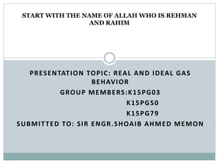 PRESENTATION TOPIC: REAL AND IDEAL GAS
BEHAVIOR
GROUP MEMBERS:K15PG03
K15PG50
K15PG79
SUBMITTED TO: SIR ENGR.SHOAIB AHMED MEMON
START WITH THE NAME OF ALLAH WHO IS REHMAN
AND RAHIM
 