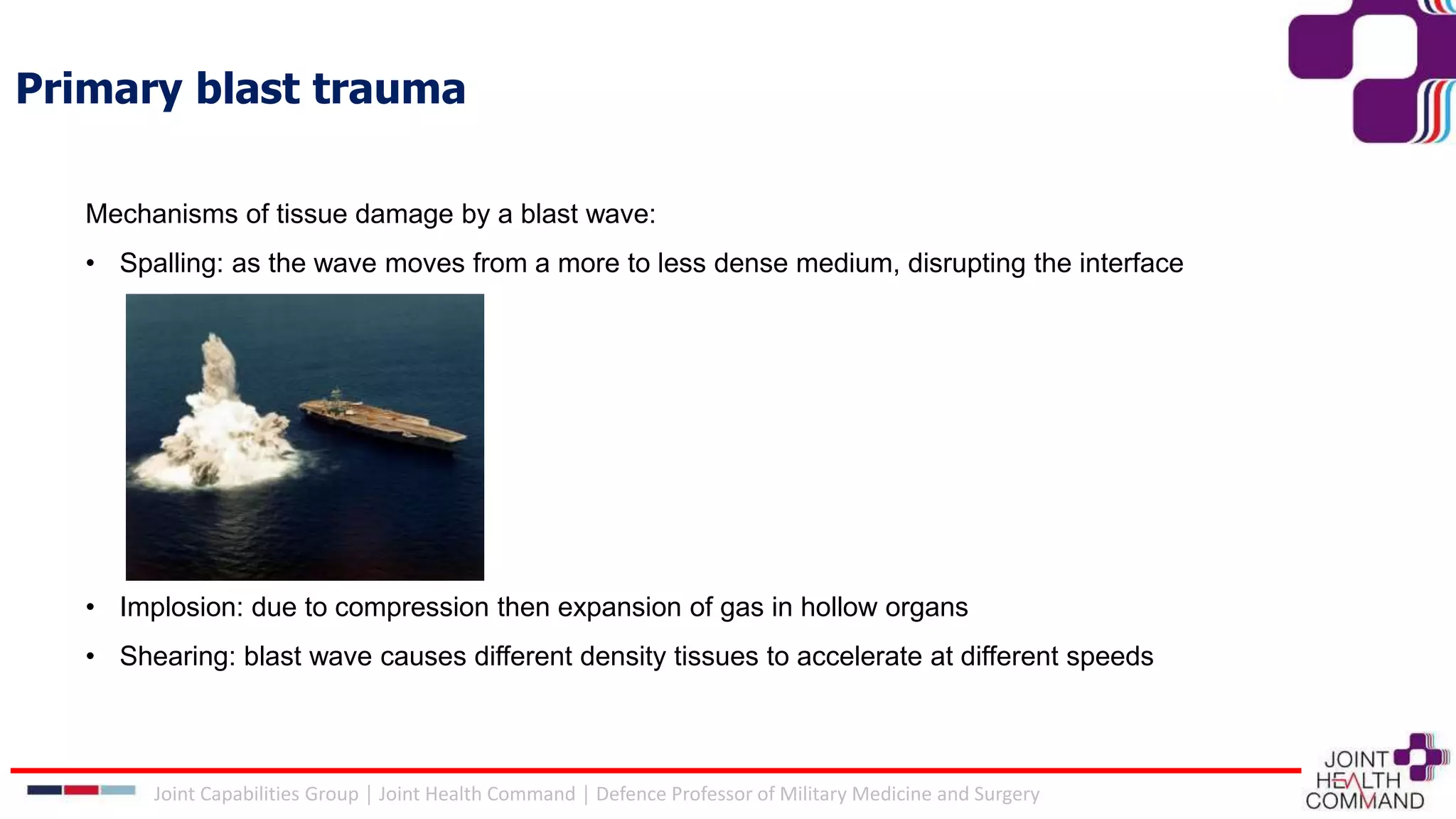 Primary blast trauma
Mechanisms of tissue damage by a blast wave:
• Spalling: as the wave moves from a more to less dense medium, disrupting the interface
• Implosion: due to compression then expansion of gas in hollow organs
• Shearing: blast wave causes different density tissues to accelerate at different speeds
Joint Capabilities Group │ Joint Health Command │ Defence Professor of Military Medicine and Surgery
 