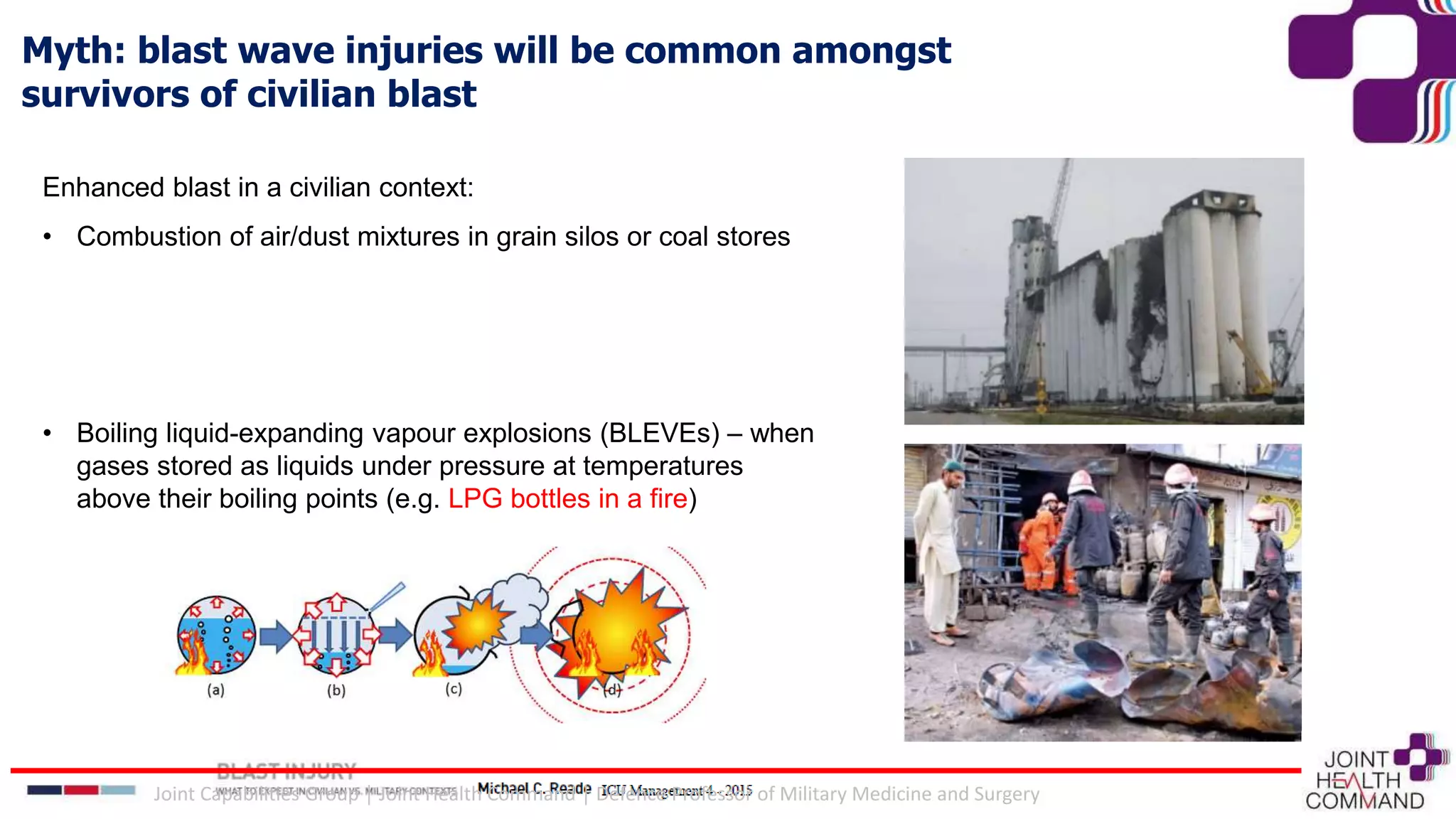 Myth: blast wave injuries will be common amongst
survivors of civilian blast
Enhanced blast in a civilian context:
• Combustion of air/dust mixtures in grain silos or coal stores
• Boiling liquid-expanding vapour explosions (BLEVEs) – when
gases stored as liquids under pressure at temperatures
above their boiling points (e.g. LPG bottles in a fire)
Joint Capabilities Group │ Joint Health Command │ Defence Professor of Military Medicine and Surgery
 