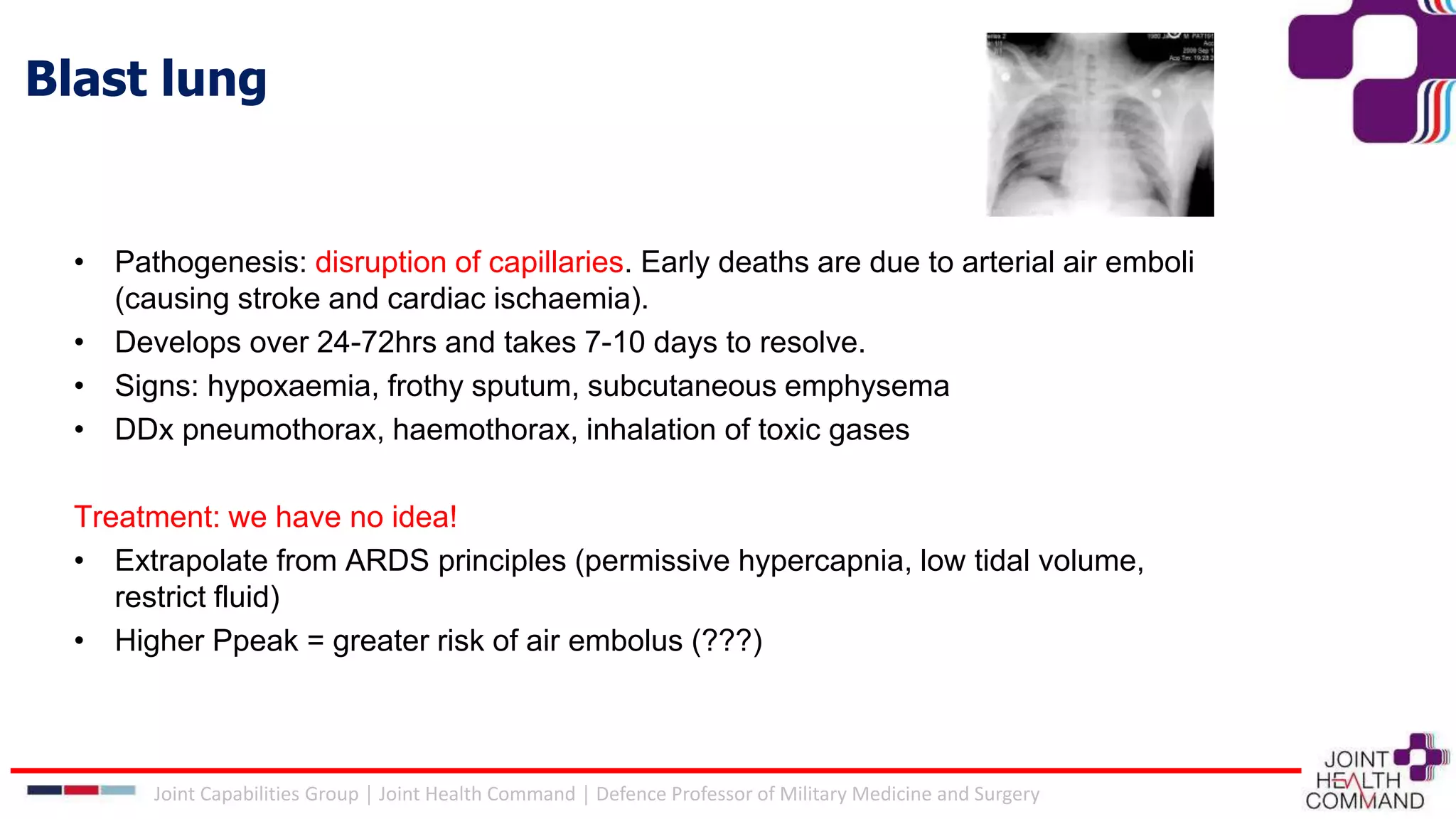 Blast lung
• Pathogenesis: disruption of capillaries. Early deaths are due to arterial air emboli
(causing stroke and cardiac ischaemia).
• Develops over 24-72hrs and takes 7-10 days to resolve.
• Signs: hypoxaemia, frothy sputum, subcutaneous emphysema
• DDx pneumothorax, haemothorax, inhalation of toxic gases
Treatment: we have no idea!
• Extrapolate from ARDS principles (permissive hypercapnia, low tidal volume,
restrict fluid)
• Higher Ppeak = greater risk of air embolus (???)
Joint Capabilities Group │ Joint Health Command │ Defence Professor of Military Medicine and Surgery
 