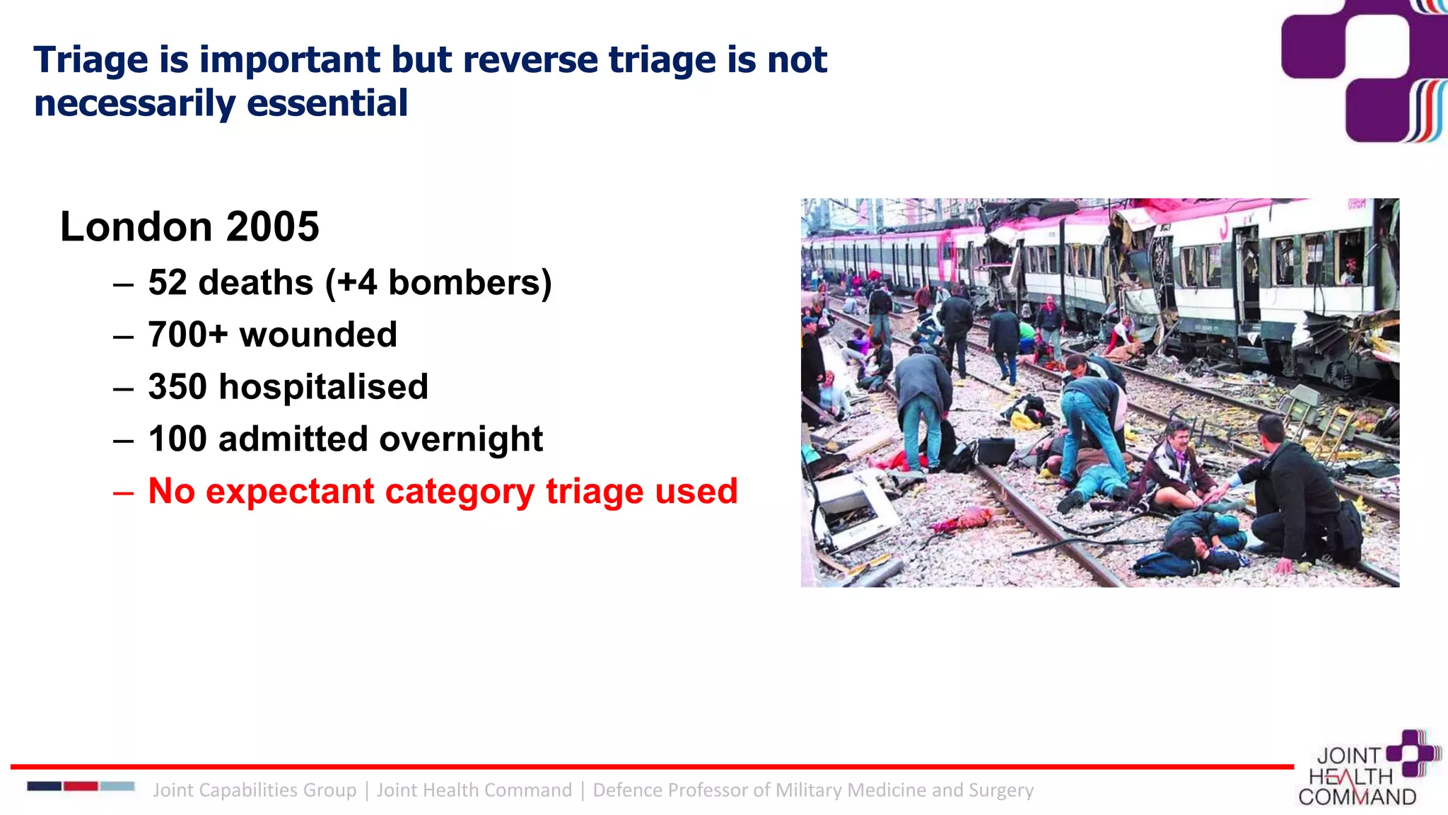 Triage is important but reverse triage is not
necessarily essential
Joint Capabilities Group │ Joint Health Command │ Defence Professor of Military Medicine and Surgery
London 2005
– 52 deaths (+4 bombers)
– 700+ wounded
– 350 hospitalised
– 100 admitted overnight
– No expectant category triage used
 