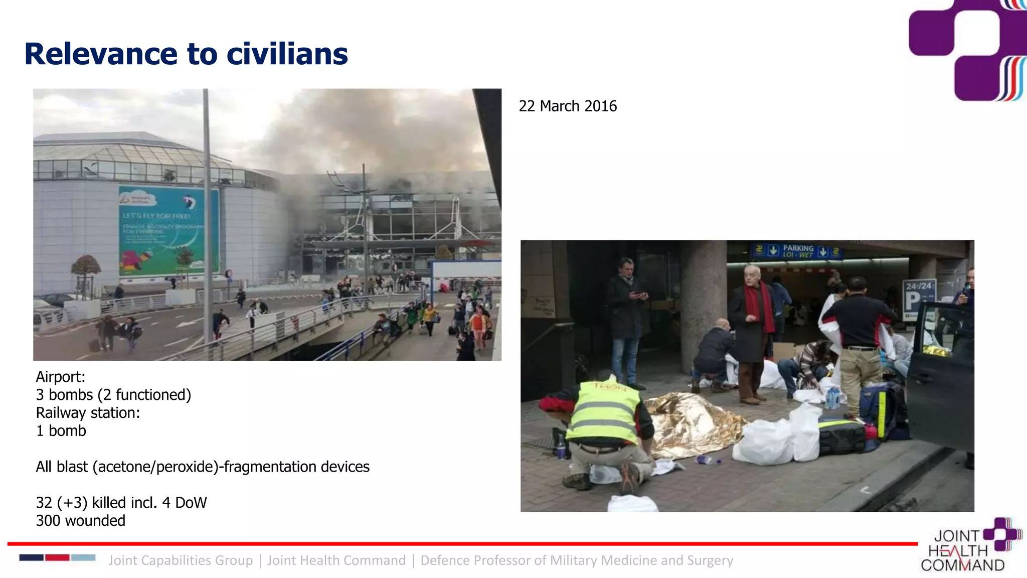 22 March 2016
Airport:
3 bombs (2 functioned)
Railway station:
1 bomb
All blast (acetone/peroxide)-fragmentation devices
32 (+3) killed incl. 4 DoW
300 wounded
Relevance to civilians
Joint Capabilities Group │ Joint Health Command │ Defence Professor of Military Medicine and Surgery
 