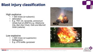 Joint Capabilities Group │ Joint Health Command │ Defence Professor of Military Medicine and Surgery
High explosive
• > 300 m/sec (or subsonic)
• detonation
• E.g. TNT, C4, dynamite, ammonium
nitrate fuel oil (ANFO) e.g. Oklahoma
City, Bali (Sari Club), Oslo and Marriott
Hotel (Jakarta)
Low explosive
• < 300 m/sec (or supersonic)
• Deflagration
• E.g. LPG bottle, gunpower
Blast injury classification
 