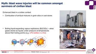 Myth: blast wave injuries will be common amongst
survivors of civilian blast
Enhanced blast in a civilian context:
• Combustion of air/dust mixtures in grain silos or coal stores
• Boiling liquid-expanding vapour explosions (BLEVEs) – when
gases stored as liquids under pressure at temperatures
above their boiling points (e.g. LPG bottles in a fire)
Joint Capabilities Group │ Joint Health Command │ Defence Professor of Military Medicine and Surgery
 