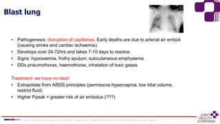 Blast lung
• Pathogenesis: disruption of capillaries. Early deaths are due to arterial air emboli
(causing stroke and cardiac ischaemia).
• Develops over 24-72hrs and takes 7-10 days to resolve.
• Signs: hypoxaemia, frothy sputum, subcutaneous emphysema
• DDx pneumothorax, haemothorax, inhalation of toxic gases
Treatment: we have no idea!
• Extrapolate from ARDS principles (permissive hypercapnia, low tidal volume,
restrict fluid)
• Higher Ppeak = greater risk of air embolus (???)
Joint Capabilities Group │ Joint Health Command │ Defence Professor of Military Medicine and Surgery
 