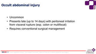 Occult abdominal injury
• Uncommon
• Presents late (up to 14 days) with peritoneal irritation
from visceral rupture (esp. colon or multifocal)
• Requires conventional surgical management
Joint Capabilities Group │ Joint Health Command │ Defence Professor of Military Medicine and Surgery
 