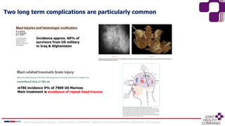 Two long term complications are particularly common
Incidence approx. 60% of
survivors from US military
in Iraq & Afghanistan
mTBI incidence 9% of 7909 US Marines
Main treatment is avoidance of repeat head trauma
Joint Capabilities Group │ Joint Health Command │ Defence Professor of Military Medicine and Surgery
 