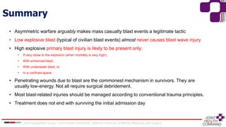 Summary
• Asymmetric warfare arguably makes mass casualty blast events a legitimate tactic
• Low explosive blast (typical of civilian blast events) almost never causes blast wave injury
• High explosive primary blast injury is likely to be present only:
• If very close to the explosion (when mortality is very high);
• With enhanced blast;
• With underwater blast; or
• In a confined space
• Penetrating wounds due to blast are the commonest mechanism in survivors. They are
usually low-energy. Not all require surgical debridement.
• Most blast-related injuries should be managed according to conventional trauma principles.
• Treatment does not end with surviving the initial admission day
Joint Capabilities Group │ Joint Health Command │ Defence Professor of Military Medicine and Surgery
 