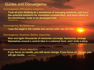 Convergence: Affirmative Judgment Treat all prior thinking as a storehouse of emerging solutions, pull out a few potential solutions for immediate consideration, and leave others in the storehouse, ready to be developed later.  --Jeff Mauzy and Richard Harriman, in Creativity Inc. Convergence: Be Deliberate I saw the angel in the marble and carved until I set him free. --Michelangelo Convergence: Examine, Refine, Improvise Now and again thousands of memories converge, harmonize, arrange themselves around a central idea in a coherent form, and I write a story. --Katherine Anne Porter  Convergence: Check objective If you focus on results, you will never change. If you focus on change, you will get results.  --Jack Dixon  Quotes and Convergence 