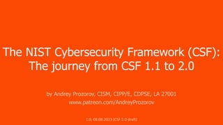 The NIST Cybersecurity Framework (CSF):
The journey from CSF 1.1 to 2.0
by Andrey Prozorov, CISM, CIPP/E, CDPSE, LA 27001
www.patreon.com/AndreyProzorov
1.0, 08.08.2023 (CSF 2.0 draft)
 