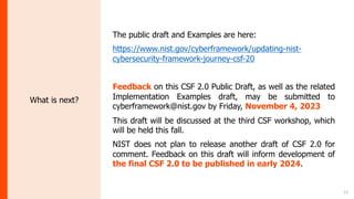 21
What is next?
The public draft and Examples are here:
https://www.nist.gov/cyberframework/updating-nist-
cybersecurity-framework-journey-csf-20
Feedback on this CSF 2.0 Public Draft, as well as the related
Implementation Examples draft, may be submitted to
cyberframework@nist.gov by Friday, November 4, 2023
This draft will be discussed at the third CSF workshop, which
will be held this fall.
NIST does not plan to release another draft of CSF 2.0 for
comment. Feedback on this draft will inform development of
the final CSF 2.0 to be published in early 2024.
 