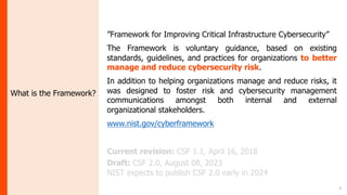 3
What is the Framework?
”Framework for Improving Critical Infrastructure Cybersecurity”
The Framework is voluntary guidance, based on existing
standards, guidelines, and practices for organizations to better
manage and reduce cybersecurity risk.
In addition to helping organizations manage and reduce risks, it
was designed to foster risk and cybersecurity management
communications amongst both internal and external
organizational stakeholders.
www.nist.gov/cyberframework
Current revision: CSF 1.1, April 16, 2018
Draft: CSF 2.0, August 08, 2023
NIST expects to publish CSF 2.0 early in 2024
 