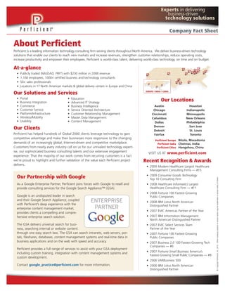 Company Fact Sheet

About Perficient
Perficient is a leading information technology consulting firm serving clients throughout North America. We deliver business-driven technology
solutions that enable our clients to reach new markets and increase revenues, strengthen customer relationships, reduce operating costs,
increase productivity and empower their employees. Perficient is world-class talent, delivering world-class technology, on time and on budget.

At-a-glance
  •   Publicly traded (NASDAQ: PRFT) with $230 million in 2008 revenue
  •   1,100 employees, 1000+ certified business and technology consultants
  •   50+ sales professionals
  •   Locations in 17 North American markets & global delivery centers in Europe and China

Our Solutions and Services
  •   Portal                             •   Education
  •   Business Integration               •   Advanced IT Strategy
                                                                                                          Our Locations
  •   Commerce                           •   Business Intelligence                                    Austin                   Houston
  •   Customer Service                   •   Service Oriented Architecture                           Chicago                 Indianapolis
  •   Platform/Infrastructure            •   Customer Relationship Management                       Cincinnati               Minneapolis
  •   Wireless/Mobility                  •   Master Data Management                                 Columbus                 New Orleans
  •   Usability                          •   Content Management                                       Dallas                 Philadelphia
                                                                                                     Denver                    San Jose
Our Clients                                                                                          Detroit                   St. Louis
Perficient has helped hundreds of Global 2000 clients leverage technology to gain                    Fairfax                   Toronto
competitive advantage and make their businesses more responsive to the changing
                                                                                                      Perficient Europe Bitola, Macedonia
demands of an increasingly global, Internet-driven and competitive marketplace.                         Perficient India Chennai, India
Customers from nearly every industry call on us for our unrivaled technology expert-                   Perficient China Hangzhou, China
ise, our sophisticated business consulting talents and our extensive engagement
                                                                                                 VISIT US AT www.perficient.com
experience. That the majority of our work comes from recurring customers is a fact
we're proud to highlight and further validation of the value each Perficient project          Recent Recognition & Awards
delivers.
                                                                                                • 2009 Modern Healthcare Largest Healthcare
                                                                                                  Management Consulting Firms — #15
                                                                                                • 2009 Consumer Goods Technology
  Our Partnership with Google




                                                                                                                                                 © Copyright Perficient, Inc. 2010. Other company, product or service names may be trademarks or service marks of others.
                                                                                                  Top 10 Consulting Firm
  As a Google Enterprise Partner, Perficient joins forces with Google to resell and             • 2008 Healthcare Informatics Largest
  provide consulting services for the Google Search Appliance™ (GSA).                             Healthcare Consulting Firm — #11
                                                                                                • 2008 Fortune 100 Fastest-Growing
  Google is an undisputed leader in search                                                        Public Companies
  and their Google Search Appliance, coupled
                                                                                                • 2008 IBM Lotus North American
  with Perficient’s deep experience with the                                                      Distinguished Partner
  enterprise content management market,
                                                                                                • 2007 EMC Americas Partner of the Year
  provides clients a compelling and compre-
  hensive enterprise search solution.                                                           • 2007 IBM Information Management
                                                                                                  North American Distinguished Partner
  The GSA delivers universal search for busi-                                                   • 2007 EMC Select Services Team
  ness, searching internal or website content                                                     Partner of the Year
  through one easy search box. The GSA can search intranets, web servers, por-                  • 2007 Fortune 100 Fastest-Growing
  tals, fileshares, databases, content management systems and real-time data in                   Public Companies
  business applications and on the web with speed and accuracy.                                 • 2007 Business 2.0 100 Fastest-Growing Tech
                                                                                                  Companies — #6
  Perficient provides a full range of services to assist with your GSA deployment
                                                                                                • 2007 Fortune Small Business America’s
  including custom training, integration with content management systems and
                                                                                                  Fastest-Growing Small Public Companies — #9
  custom development.
                                                                                                • 2006 VARBusiness 500
  Contact google_practice@perficient.com for more information.                                  • 2006 IBM Lotus North American
                                                                                                  Distinguished Partner
 
