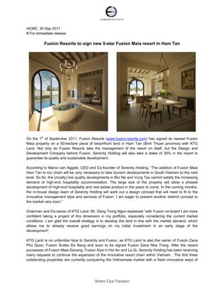 HCMC, 30 Sep 2011
# For immediate release

          Fusion Resorts to sign new 5-star Fusion Maia resort in Ham Tan




On the 1st of September 2011, Fusion Resorts (www.fusion-resorts.com) has signed its newest Fusion
Maia property on a 50-hectare piece of beachfront land in Ham Tan (Binh Thuan province) with KTG
Land. Not only do Fusion Resorts take the management of the resort on itself, but the Design and
Development Company behind Fusion, Serenity Holding will also take a stake of 30% in the resort to
guarantee its quality and sustainable development.

According to Marco van Aggele, CEO and Co-founder of Serenity Holding, “The addition of Fusion Maia
Ham Tan to our chain will be very necessary to take tourism developments in South Vietnam to the next
level. So far, the (mostly) low quality developments in Mui Ne and Vung Tau cannot satisfy the increasing
demand of high-end hospitality accommodation. The large size of the property will allow a phased
development of high-end hospitality and real estate product in the years to come. In the coming months,
the in-house design team of Serenity Holding will work out a design concept that will need to fit to the
innovative management style and services of Fusion. I am eager to present another distinct concept to
the market very soon.”

Chairman and Co-owner of KTG Land, Mr. Dang Trong Ngon explained “with Fusion on-board I am more
confident taking a project of this dimension in my portfolio, especially considering the current market
conditions. I am glad the overall strategy is to develop the land in line with the market demand, which
allows me to already receive good earnings on my initial investment in an early stage of the
development”.

KTG Land is no unfamiliar face to Serenity and Fusion, as KTG Land is also the owner of Fusion Zana
Phu Quoc, Fusion Suites Da Nang and soon to be signed Fusion Zana Nha Trang. After the recent
successes of Fusion Maia Danang, Fusion Alya in Hoi An and La Gi, Serenity Holding has been receiving
many requests to continue the expansion of the innovative resort chain within Vietnam. The first three
outstanding properties are currently conquering the Vietnamese market with a fresh innovative ways of




                                         Share Our Passion
 