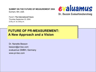 SUMMIT ON THE FUTURE OF MEASUREMENT 2004
Durham, NH, USA

Panel 5: The International Future
Thursday September 23, 2004
2:35 p.m. to 3:50 p.m.




FUTURE OF PR-MEASUREMENT:
A New Approach and a Vision

Dr. Nanette Besson
besson@pr-bsc.com
evaluamus GMBH, Germany
www.pr-bsc.com




                                    © NAL Kommunikationsberatung GmbH
 