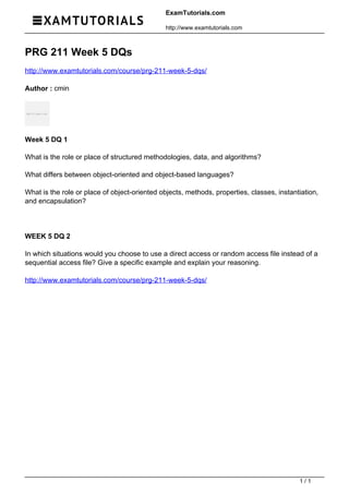 ExamTutorials.com
http://www.examtutorials.com
PRG 211 Week 5 DQs
http://www.examtutorials.com/course/prg-211-week-5-dqs/
Author : cmin
Week 5 DQ 1
What is the role or place of structured methodologies, data, and algorithms?
What differs between object-oriented and object-based languages?
What is the role or place of object-oriented objects, methods, properties, classes, instantiation,
and encapsulation?
WEEK 5 DQ 2
In which situations would you choose to use a direct access or random access file instead of a
sequential access file? Give a specific example and explain your reasoning.
http://www.examtutorials.com/course/prg-211-week-5-dqs/
Powered by TCPDF (www.tcpdf.org)
1 / 1
 