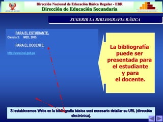 Dirección Nacional de Educación Básica Regular - EBR
Dirección de Educación Secundaria MINISTERIO DE EDUCACIÓN
REPÚBLICA DEL PERÚ
PARA EL ESTUDIANTE.
Ciencia 3: MED, 2005.
PARA EL DOCENTE.
http://www.inei.gob.pe
La bibliografía
puede ser
presentada para
el estudiante
y para
el docente.
Si establecemos Webs en la bibliografía básica será necesario detallar su URL (dirección
electrónica).
PRIORIZACIÓN DE LA PROBLEMÁTICA INSTITUCION
SUGERIR LA BIBLIOGRAFIA BÁSICA
 