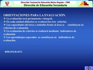 Dirección Nacional de Educación Básica Regular - EBR
Dirección de Educación Secundaria MINISTERIO DE EDUCACIÓN
REPÚBLICA DEL PERÚ
ORIENTACIONES PARA LA EVALUACIÓN.
 La evaluación será permanente e integral.
 En cada unidad didáctica se evaluará los tres criterios
 Las capacidades del área y actitudes frente al área se constituyen en
criterios de evaluación
 La evaluación de criterios se realizará mediante indicadores de
evaluación
 Los aprendizajes esperados se constituyen en indicadores de
evaluación.
BIBLIOGRAFÍA
 