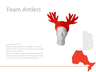 Foam Antlers




Imprint Area: 3 x 6"
Material: open-cell foam, available in 14 colors
Price includes set-up and run charge for one color
imprint in one location.
Please note that our open-cell foam products are
shipped vacuum-packed to minimize your freight
costs and maximize available storage space.
 