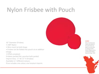 Nylon Frisbee with Pouch



10" Diameter (frisbee)
• 190T Nylon
• Wire insert to hold shape
• Frisbee can be folded into pouch at an additional
charge
• CPSIA compliant
Frisbees packed flat, pouches bulk packed
Imprint Area - 5" W x 5" H (frisbee)
Available in 7 different colours.
Price includes one colour, one location imprint.
 