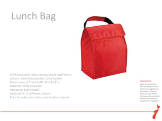 Lunch Bag




PEVA insulation. Main compartment with Velcro flap
closure. Open front pocket. Carry handle.
Dimensions: 9.5" H x 6.88" W x 4.63" L
Material: 210D polyester
Packaging: Bulk Packed
Available in 10 different colours.
Price includes one colour, one location imprint.
 