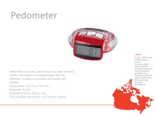 Pedometer




Pedometer measures calories burned, steps taken (1-
9,999), and distance traveled (miles). Belt clip
attached. Includes instructions and button cell
battery.
Dimensions: 1.63" H x 2" W x 0" L
Materials: Acrylic
Available in black, blue or red.
Price includes one colour, one location imprint.
 