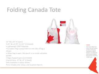 Folding Canada Tote



15” W x 24” H (open)
5.25” W x 4.75” H x 0.5” D (closed)
• Lightweight 190T Polyester
• Canadian flag is preprinted on one side of bag as
shown
• When bag is open, the pouch is an inside valuables
pocket
• Bags shipped open (not folded)
Imprint Area - 8" W x 8" H (back)
Only available in colour shown.
Price includes one colour, one location imprint.
 