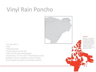 Vinyl Rain Poncho




51.5" W x 40" H
• PVC
• Attached hood
• Snap closure on each side
• One size fits most • Bulk packed
Imprint Area - 11" W x 10.5" H (front/back center)
Available in blue, transparent, white or yellow.
Price includes one colour, one location imprint.
 