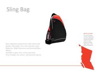 Sling Bag




Main zippered compartment. Side mesh water bottle
pocket. Adjustable cross-over shoulder strap.
Materials: 600d Polycanvas and Diamond Non-
Woven
Available in grey, lime, red or royal blue.
Price includes one colour, one location imprint.
 