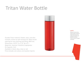 Tritan Water Bottle




Durable Tritan material. Shatter, stain, and odor
resistant. Screw-on spill resistant lid. Wide mouth
opening for easy cleaning and filling. BPA Free.
Dimensions: 10.25" H x 2.75" W x 0" L
Materials: Eastman Tritan(tm) Copolyester
Oz Capacity: 32.0
Available in black, blue, clear or red.
Price includes one colour, one location imprint.
 