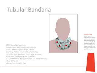 Tubular Bandana




100% Microfiber polyester
Tubular fabric, One size fits most adults
Elastic, retains original shape, Unisex
Seamless, Perfect for all kinds of activities
UV protection, Great as a street wear accessory
Breathable, Wicks moisture, Dries fast.
1-4 Color Process Dye Sublimation Full Bleed Printing
• Size: 10" x 20"
• Packed on a Header Card
 