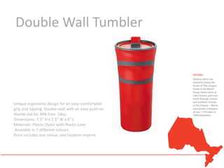 Double Wall Tumbler




Unique ergonomic design for an easy comfortable
grip and sipping. Double-wall with an easy push-on
thumb slid lid. BPA Free. 18oz.
Dimensions: 7.5" H x 2.5" W x 0" L
Materials: Plastic Outer with Plastic Liner
 Available in 7 different colours.
Price includes one colour, one location imprint.
 