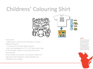 Childrens’ Colouring Shirt



Kit includes:
- 100% cotton t-shirt pre-shrunk with a 1 colour
(black) front print
- 1 carton of 6 non-toxic BOLD markers
- each unit packaged in a 11" x 15" clear plastic bag
(t-shirt folded, markers in carton & insert with
instructions)
Price includes one colour, one location imprint of
logo with stock image (or custom designs are
available at no charge).
 