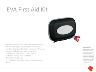 EVA First Aid Kit




Includes 4 alcohol prep pads, non woven sponge, 5
adhesive bandages, surgical tape, conforming
bandage, triangular bandage, scissors, 2 safety pins,
zippered EVA case, and user instructions.
Dimensions: 6.75" H x 5.75" W x 5.13" L
Materials: Furong Over EVA Foam
Available in black only.
Price includes full colour imprint on epoxy dome
decal.
 