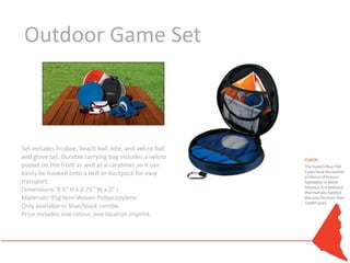 Outdoor Game Set



Set includes Frisbee, beach ball, kite, and velcro ball
and glove set. Durable carrying bag includes a velcro
pocket on the front as well as a carabiner so it can
easily be hooked onto a belt or backpack for easy
transport.
Dimensions: 9.5" H x 2.75" W x 0" L
Materials: 95g Non-Woven Polypropylene
Only available in blue/black combo.
Price includes one colour, one location imprint.
 