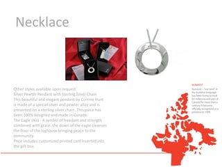 Necklace



Other styles available upon request.
Silver Pewter Pendant with Sterling Silver Chain
This beautiful and elegant pendant by Corrine Hunt
is made of a special silver and pewter alloy and is
presented on a sterling silver chain. This piece has
been 100% designed and made in Canada.
The Eagle (Air) - A symbol of freedom and strength
combined with grace. the down of the eagle cleanses
the floor of the loghouse bringing peace to the
community.
Price includes customized printed card inserted into
the gift box.
 