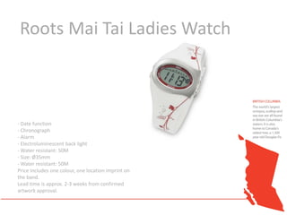 Roots Mai Tai Ladies Watch



- Date function
- Chronograph
- Alarm
- Electroluminescent back light
- Water resistant: 50M
- Size: Ø35mm
- Water resistant: 50M
Price includes one colour, one location imprint on
the band.
Lead time is approx. 2-3 weeks from confirmed
artwork approval.
 