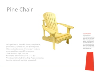 Pine Chair




Packaged in a kit. Each kit comes complete with
precision cut, sanded and pre-drilled pieces, easy to
follow instructions and all necessary hardware for a
one screwdriver assembly procedure.
- Pine Muskoka style chair kit
Assembled dimensions: 37" x 33" x 36"
Price does not include branding. Please contact us
for other options if branding is required.
 