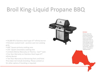 Broil King-Liquid Propane BBQ



• 44,000 BTU Stainless steel Super 8™ Infinity burner
• Porcelain coated multi - position cast iron cooking
grids
• 400" Square primary cooking area
• 235" Square secondary cooking area
• Limited Lifetime Warranty on Therma - Cast™ oven
• Five Year Warranty on Stainless Steel Super 8™
Infinity Burner
• Two Year Warranty on Remaining Parts and Paint
Price does not include branding. Please contact us
for other options if branding is required.
 