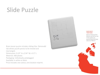 Slide Puzzle




Brain teaser puzzle includes sliding tiles. Removable
tab allows puzzle pieces to be moved and
rearranged.
Dimensions: 0.19" H x 2.94" W x 3.5" L
Material: ABS plastic
Packaging: Individually polybagged
Available in white or black.
Price includes one colour, one location imprint.
 