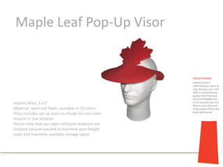Maple Leaf Pop-Up Visor




Imprint Area: 3 x 6"
Material: open-cell foam, available in 14 colors
Price includes set-up and run charge for one color
imprint in one location.
Please note that our open-cell foam products are
shipped vacuum-packed to minimize your freight
costs and maximize available storage space.
 