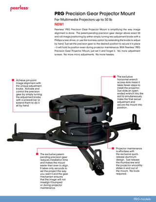 PRG Precision Gear Projector Mount
For Multimedia Projectors up to 50 lb
Peerless’ PRG Precision Gear Projector Mount is simplifying the way image
alignment is done. The patent-pending precision gear design allows exact tilt
and roll image positioning by either simply turning two adjustment knobs with a
Phillips screw driver, or use the tool-less option by extending the knobs to adjust
by hand. Just set the precision gear to the desired position to secure it in place
– it will hold its position even during projector maintenance. With Peerless’ PRG
Precision Gear Projector Mount, just set it and forget it. No more adjustment
screws. No more micro adjustments. No more hassles.
NEW!
PRG models
The exclusive patent-
pending precision gear
reduces installation time
and makes the mount
easier than ever to align.
It takes only seconds to
set the project the way
you want it and the gear
mechanism ensures
that the image will not
misalign if bumped
or during projector
maintenance.
Achieve pin-point
image alignment with
the unique adjustment
knobs. Activate and
control the precision
gear by simply turning
the adjustment knobs
with a screwdriver or
extend them to do it
all by hand.
The exclusive
horizontal wrench
access slots mean it
takes fewer steps to
install the projector.
Just slide an open-
ended wrench into the
slot to simultaneously
make the final swivel
adjustment and
secure the mount into
position.
Projector maintenance
is effortless with
the exclusive quick-
release aluminum
design. Just release
the thumbscrew and
the projector smoothly
slides in and out of
the mount. No tools
required.
 